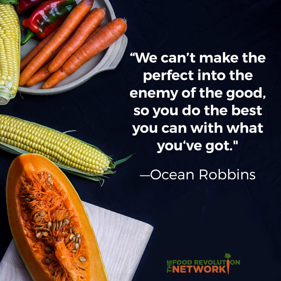 Ocean Robbins quote for the Food Revolution Network: “We can’t make the perfect into the enemy of the good, so you do the best you can with what you got."